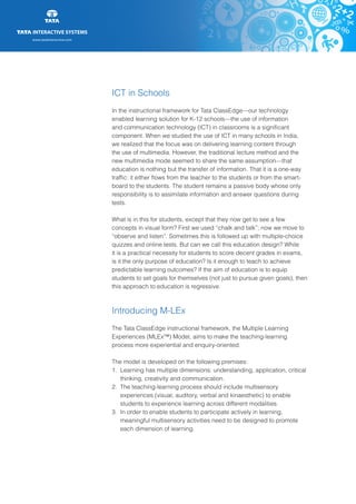 www.tatainteractive.com
www.tatainteractive.com
ICT in Schools
In the instructional framework for Tata ClassEdge—our technology
enabled learning solution for K-12 schools—the use of information
and communication technology (ICT) in classrooms is a significant
component. When we studied the use of ICT in many schools in India,
we realized that the focus was on delivering learning content through
the use of multimedia. However, the traditional lecture method and the
new multimedia mode seemed to share the same assumption—that
education is nothing but the transfer of information. That it is a one-way
traffic: it either flows from the teacher to the students or from the smart-
board to the students. The student remains a passive body whose only
responsibility is to assimilate information and answer questions during
tests.
What is in this for students, except that they now get to see a few
concepts in visual form? First we used “chalk and talk”; now we move to
“observe and listen”. Sometimes this is followed up with multiple-choice
quizzes and online tests. But can we call this education design? While
it is a practical necessity for students to score decent grades in exams,
is it the only purpose of education? Is it enough to teach to achieve
predictable learning outcomes? If the aim of education is to equip
students to set goals for themselves (not just to pursue given goals), then
this approach to education is regressive.
Introducing M-LEx
The Tata ClassEdge instructional framework, the Multiple Learning
Experiences (MLEx™) Model, aims to make the teaching-learning
process more experiential and enquiry-oriented.
The model is developed on the following premises:
1.	 Learning has multiple dimensions: understanding, application, critical 	
		 thinking, creativity and communication.
2.	 The teaching-learning process should include multisensory 			
		 experiences (visual, auditory, verbal and kinaesthetic) to enable 		
		 students to experience learning across different modalities.
3.	 In order to enable students to participate actively in learning, 		
		 meaningful multisensory activities need to be designed to promote 		
		 each dimension of learning.
 