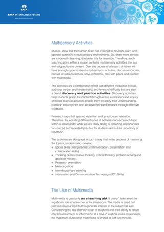 www.tatainteractive.com
www.tatainteractive.com
Multisensory Activities
Studies show that the human brain has evolved to develop, learn and
operate optimally in multisensory environments. So, when more senses
are involved in learning, the better it is for retention. Therefore, each
teaching point within a lesson contains multisensory activities that are
well-aligned to the content. Over the course of a lesson, children will
have enough opportunities to do hands-on activities, discuss or debate,
narrate or listen to stories, solve problems, play with peers and interact
with multimedia.
The activities are a combination of not just different modalities (visual,
auditory, verbal, and kinaesthetic) and levels of difficulty but are also
a blend discovery and practice activities. Discovery activities
help students grasp the content through active exploration and inquiry
whereas practice activities enable them to apply their understanding,
question assumptions and improve their performance through effective
feedback.
Research says that spaced repetition and practice aid retention.
Therefore, by including different types of activities to teach each topic
within a lesson plan, what we are really doing is providing opportunities
for spaced and repeated practice for students without the monotony of
repetition.
The activities are designed in such a way that in the process of mastering
the topics, students also develop:
» 		 Social Skills (interpersonal, communication, presentation and 		
		 collaboration skills)
» 		 Thinking Skills (creative thinking, critical thinking, problem solving and 	
		 decision making)
» 		 Research orientation
» 		 Metacognition
» 		 Interdisciplinary learning
» 		 Information and Communication Technology (ICT) Skills
The Use of Multimedia
Multimedia is used only as a teaching aid. It doesn’t take away the
significant role of a teacher in the classroom. The media is used not
just to explain a topic but to generate interest in the subject as well.
Considering the low attention span of students and their ability to retain
only limited amount of information at a time in a whole class environment,
the maximum duration of multimedia is limited to just five minutes.
 