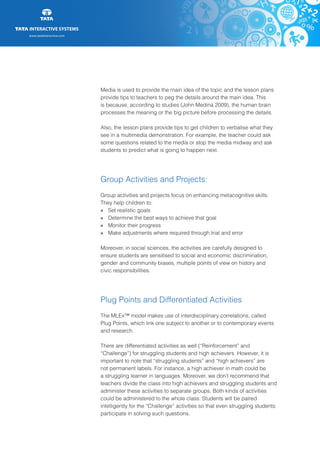 www.tatainteractive.com
www.tatainteractive.com
Media is used to provide the main idea of the topic and the lesson plans
provide tips to teachers to peg the details around the main idea. This
is because, according to studies (John Medina 2009), the human brain
processes the meaning or the big picture before processing the details.
Also, the lesson plans provide tips to get children to verbalise what they
see in a multimedia demonstration. For example, the teacher could ask
some questions related to the media or stop the media midway and ask
students to predict what is going to happen next.
Group Activities and Projects:
Group activities and projects focus on enhancing metacognitive skills.
They help children to:
» 		 Set realistic goals
» 		 Determine the best ways to achieve that goal
» 		 Monitor their progress
» 		 Make adjustments where required through trial and error
Moreover, in social sciences, the activities are carefully designed to
ensure students are sensitised to social and economic discrimination,
gender and community biases, multiple points of view on history and
civic responsibilities.
Plug Points and Differentiated Activities
The MLEx™ model makes use of interdisciplinary correlations, called
Plug Points, which link one subject to another or to contemporary events
and research.
There are differentiated activities as well (“Reinforcement” and
“Challenge”) for struggling students and high achievers. However, it is
important to note that “struggling students” and “high achievers” are
not permanent labels. For instance, a high achiever in math could be
a struggling learner in languages. Moreover, we don’t recommend that
teachers divide the class into high achievers and struggling students and
administer these activities to separate groups. Both kinds of activities
could be administered to the whole class. Students will be paired
intelligently for the “Challenge” activities so that even struggling students
participate in solving such questions.
 