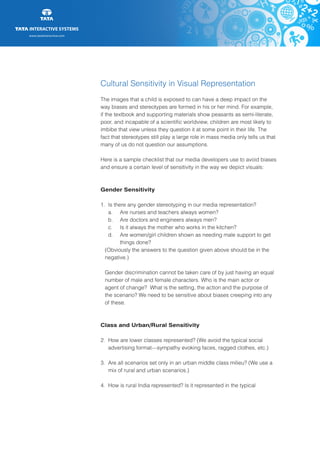 www.tatainteractive.com
www.tatainteractive.com
Cultural Sensitivity in Visual Representation
The images that a child is exposed to can have a deep impact on the
way biases and stereotypes are formed in his or her mind. For example,
if the textbook and supporting materials show peasants as semi-literate,
poor, and incapable of a scientific worldview, children are most likely to
imbibe that view unless they question it at some point in their life. The
fact that stereotypes still play a large role in mass media only tells us that
many of us do not question our assumptions.
Here is a sample checklist that our media developers use to avoid biases
and ensure a certain level of sensitivity in the way we depict visuals:
Gender Sensitivity
1.	 Is there any gender stereotyping in our media representation?
		 a.	 Are nurses and teachers always women?
		 b.	 Are doctors and engineers always men?
		 c.	 Is it always the mother who works in the kitchen?
		 d.	 Are women/girl children shown as needing male support to get 		
				 things done?
	 (Obviously the answers to the question given above should be in the 		
	negative.)
	 Gender discrimination cannot be taken care of by just having an equal 	
	 number of male and female characters. Who is the main actor or 		
	 agent of change? What is the setting, the action and the purpose of 		
	 the scenario? We need to be sensitive about biases creeping into any 		
	 of these.
Class and Urban/Rural Sensitivity
2.	 How are lower classes represented? (We avoid the typical social 		
		 advertising format—sympathy evoking faces, ragged clothes, etc.)
3.	 Are all scenarios set only in an urban middle class milieu? (We use a 		
		 mix of rural and urban scenarios.)
4.	 How is rural India represented? Is it represented in the typical 		
 