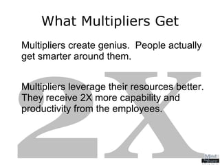 What Multipliers Get Multipliers create genius.  People actually get smarter around them. Multipliers leverage their resources better.  They receive 2X   more capability and productivity from the employees. 2 X 