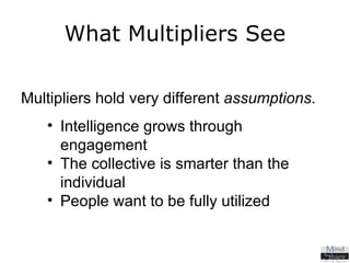 Multipliers hold very different  assumptions .  Intelligence grows through engagement The collective is smarter than the individual People want to be fully utilized What Multipliers See 