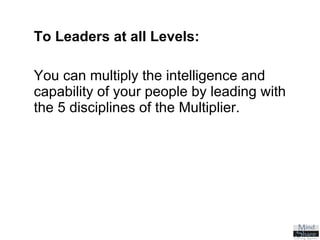 To Leaders at all Levels:   You can multiply the intelligence and capability of your people by leading with the 5 disciplines of the Multiplier. 