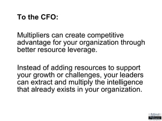 To the CFO:   Multipliers can create competitive advantage for your organization through better resource leverage.  Instead of adding resources to support your growth or challenges, your leaders can extract and multiply the intelligence that already exists in your organization. 