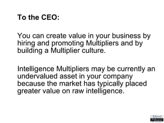To the CEO:   You can create value in your business by  hiring and promoting Multipliers and by  building a Multiplier culture. Intelligence Multipliers may be currently an undervalued asset in your company because the market has typically placed greater value on raw intelligence. 