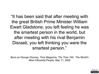 “ It has been said that after meeting with the great British Prime Minister William Ewart Gladstone, you left feeling he was the smartest person in the world, but after meeting with his rival Benjamin Disraeli, you left thinking you were the smartest person.” Bono on George Clooney, Time Magazine, The Time 100:  The World's Most Influential People, May 11, 2009 