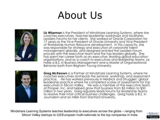About Us Liz Wiseman  is the President of Mindshare Learning Systems, where she coaches executives, teaches leadership workshops and facilitates Leaders Forums for her clients.  She worked at Oracle Corporation for 17 years as the Vice President of Oracle University and Vice President of Worldwide Human Resource development.  In this capacity, she was responsible for strategy and execution of corporate talent management globally, and designed and led the Leaders Forum process with the executive team and the top leaders globally.  She has spent her career both as an executive, leading global education organizations, and as a coach to executives and leadership teams. Liz holds a B.S. in Business Management and a Master of Organizational Behavior both from Brigham Young University.   Greg McKeown  is a Partner at Mindshare Learning Systems, where he coaches executives and leads the seminar, workshop, and assessment practice.  He has worked previously in Heidrick and Struggles’ global leadership practice where he completed scores of assessments for top executives in Silicon Valley.  He was a member of the executive team at Prosper, Inc. and helped grow that business from $5 million to $50 million in two years.  Greg regularly leads forums for leadership teams to resolve their most critical business challenges.  Greg holds a B.S. in Journalism and an MBA from Stanford University.   Mindshare Learning Systems teaches leadership to executives across the globe – ranging from  Silicon Valley startups to US/European multi-nationals to the top companies in India. 