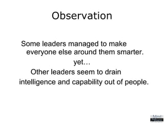 Observation Some leaders managed to make  everyone else around them smarter. yet… Other leaders seem to drain  intelligence and capability out of people. 