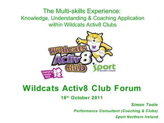 Wildcats Activ8 Club Forum 18 th  October 2011 Simon Toole Performance Consultant (Coaching & Clubs) Sport Northern Ireland The Multi-skills Experience:   Knowledge, Understanding & Coaching Application within Wildcats Activ8 Clubs 