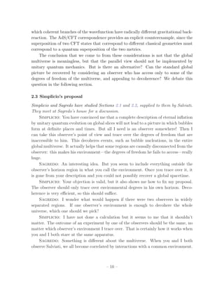 which coherent branches of the wavefunction have radically diﬀerent gravitational back-
reaction. The AdS/CFT correspondence provides an explicit counterexample, since the
superposition of two CFT states that correspond to diﬀerent classical geometries must
correspond to a quantum superposition of the two metrics.
    The conclusion that we come to from these considerations is not that the global
multiverse is meaningless, but that the parallel view should not be implemented by
unitary quantum mechanics. But is there an alternative? Can the standard global
picture be recovered by considering an observer who has access only to some of the
degrees of freedom of the multiverse, and appealing to decoherence? We debate this
question in the following section.

2.3 Simplicio’s proposal

Simplicio and Sagredo have studied Sections 2.1 and 2.2, supplied to them by Salviati.
They meet at Sagredo’s house for a discussion.
     Simplicio: You have convinced me that a complete description of eternal inﬂation
by unitary quantum evolution on global slices will not lead to a picture in which bubbles
form at deﬁnite places and times. But all I need is an observer somewhere! Then I
can take this observer’s point of view and trace over the degrees of freedom that are
inaccessible to him. This decoheres events, such as bubble nucleations, in the entire
global multiverse. It actually helps that some regions are causally disconnected from the
observer: this makes his environment—the degrees of freedom he fails to access—really
huge.
     Sagredo: An interesting idea. But you seem to include everything outside the
observer’s horizon region in what you call the environment. Once you trace over it, it
is gone from your description and you could not possibly recover a global spacetime.
     Simplicio: Your objection is valid, but it also shows me how to ﬁx my proposal.
The observer should only trace over environmental degrees in his own horizon. Deco-
herence is very eﬃcient, so this should suﬃce.
     Sagredo: I wonder what would happen if there were two observers in widely
separated regions. If one observer’s environment is enough to decohere the whole
universe, which one should we pick?
     Simplicio: I have not done a calculation but it seems to me that it shouldn’t
matter. The outcome of an experiment by one of the observers should be the same, no
matter which observer’s environment I trace over. That is certainly how it works when
you and I both stare at the same apparatus.
     Sagredo: Something is diﬀerent about the multiverse. When you and I both
observe Salviati, we all become correlated by interactions with a common environment.



                                         – 10 –
 