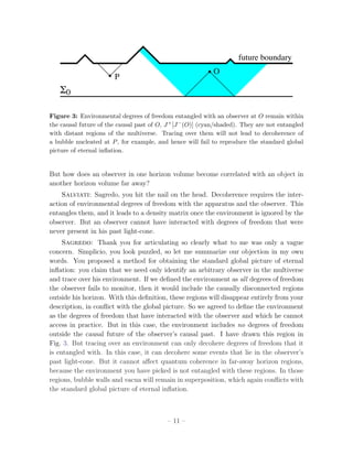 future boundary
                                                            O
                        P
   Σ0

Figure 3: Environmental degrees of freedom entangled with an observer at O remain within
the causal future of the causal past of O, J + [J − (O)] (cyan/shaded). They are not entangled
with distant regions of the multiverse. Tracing over them will not lead to decoherence of
a bubble nucleated at P , for example, and hence will fail to reproduce the standard global
picture of eternal inﬂation.


But how does an observer in one horizon volume become correlated with an object in
another horizon volume far away?
    Salviati: Sagredo, you hit the nail on the head. Decoherence requires the inter-
action of environmental degrees of freedom with the apparatus and the observer. This
entangles them, and it leads to a density matrix once the environment is ignored by the
observer. But an observer cannot have interacted with degrees of freedom that were
never present in his past light-cone.
     Sagredo: Thank you for articulating so clearly what to me was only a vague
concern. Simplicio, you look puzzled, so let me summarize our objection in my own
words. You proposed a method for obtaining the standard global picture of eternal
inﬂation: you claim that we need only identify an arbitrary observer in the multiverse
and trace over his environment. If we deﬁned the environment as all degrees of freedom
the observer fails to monitor, then it would include the causally disconnected regions
outside his horizon. With this deﬁnition, these regions will disappear entirely from your
description, in conﬂict with the global picture. So we agreed to deﬁne the environment
as the degrees of freedom that have interacted with the observer and which he cannot
access in practice. But in this case, the environment includes no degrees of freedom
outside the causal future of the observer’s causal past. I have drawn this region in
Fig. 3. But tracing over an environment can only decohere degrees of freedom that it
is entangled with. In this case, it can decohere some events that lie in the observer’s
past light-cone. But it cannot aﬀect quantum coherence in far-away horizon regions,
because the environment you have picked is not entangled with these regions. In those
regions, bubble walls and vacua will remain in superposition, which again conﬂicts with
the standard global picture of eternal inﬂation.



                                           – 11 –
 