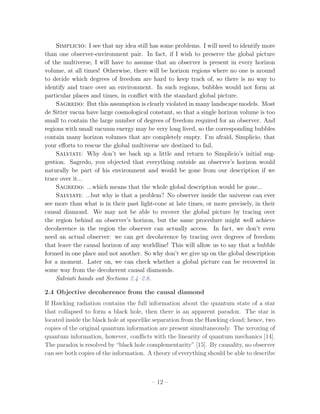 Simplicio: I see that my idea still has some problems. I will need to identify more
than one observer-environment pair. In fact, if I wish to preserve the global picture
of the multiverse, I will have to assume that an observer is present in every horizon
volume, at all times! Otherwise, there will be horizon regions where no one is around
to decide which degrees of freedom are hard to keep track of, so there is no way to
identify and trace over an environment. In such regions, bubbles would not form at
particular places and times, in conﬂict with the standard global picture.
    Sagredo: But this assumption is clearly violated in many landscape models. Most
de Sitter vacua have large cosmological constant, so that a single horizon volume is too
small to contain the large number of degrees of freedom required for an observer. And
regions with small vacuum energy may be very long lived, so the corresponding bubbles
contain many horizon volumes that are completely empty. I’m afraid, Simplicio, that
your eﬀorts to rescue the global multiverse are destined to fail.
    Salviati: Why don’t we back up a little and return to Simplicio’s initial sug-
gestion. Sagredo, you objected that everything outside an observer’s horizon would
naturally be part of his environment and would be gone from our description if we
trace over it...
    Sagredo: ...which means that the whole global description would be gone...
    Salviati: ...but why is that a problem? No observer inside the universe can ever
see more than what is in their past light-cone at late times, or more precisely, in their
causal diamond. We may not be able to recover the global picture by tracing over
the region behind an observer’s horizon, but the same procedure might well achieve
decoherence in the region the observer can actually access. In fact, we don’t even
need an actual observer: we can get decoherence by tracing over degrees of freedom
that leave the causal horizon of any worldline! This will allow us to say that a bubble
formed in one place and not another. So why don’t we give up on the global description
for a moment. Later on, we can check whether a global picture can be recovered in
some way from the decoherent causal diamonds.
    Salviati hands out Sections 2.4–2.6.

2.4 Objective decoherence from the causal diamond
If Hawking radiation contains the full information about the quantum state of a star
that collapsed to form a black hole, then there is an apparent paradox. The star is
located inside the black hole at spacelike separation from the Hawking cloud; hence, two
copies of the original quantum information are present simultaneously. The xeroxing of
quantum information, however, conﬂicts with the linearity of quantum mechanics [14].
The paradox is resolved by “black hole complementarity” [15]. By causality, no observer
can see both copies of the information. A theory of everything should be able to describe



                                         – 12 –
 