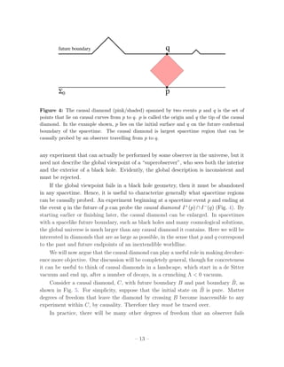 future boundary                                    q




        Σ0                                                 p

Figure 4: The causal diamond (pink/shaded) spanned by two events p and q is the set of
points that lie on causal curves from p to q. p is called the origin and q the tip of the causal
diamond. In the example shown, p lies on the initial surface and q on the future conformal
boundary of the spacetime. The causal diamond is largest spacetime region that can be
causally probed by an observer travelling from p to q.


any experiment that can actually be performed by some observer in the universe, but it
need not describe the global viewpoint of a “superobserver”, who sees both the interior
and the exterior of a black hole. Evidently, the global description is inconsistent and
must be rejected.
     If the global viewpoint fails in a black hole geometry, then it must be abandoned
in any spacetime. Hence, it is useful to characterize generally what spacetime regions
can be causally probed. An experiment beginning at a spacetime event p and ending at
the event q in the future of p can probe the causal diamond I + (p) ∩ I − (q) (Fig. 4). By
starting earlier or ﬁnishing later, the causal diamond can be enlarged. In spacetimes
with a spacelike future boundary, such as black holes and many cosmological solutions,
the global universe is much larger than any causal diamond it contains. Here we will be
interested in diamonds that are as large as possible, in the sense that p and q correspond
to the past and future endpoints of an inextendible worldline.
     We will now argue that the causal diamond can play a useful role in making decoher-
ence more objective. Our discussion will be completely general, though for concreteness
it can be useful to think of causal diamonds in a landscape, which start in a de Sitter
vacuum and end up, after a number of decays, in a crunching Λ < 0 vacuum.
     Consider a causal diamond, C, with future boundary B and past boundary B, as     ˜
                                                                        ˜
shown in Fig. 5. For simplicity, suppose that the initial state on B is pure. Matter
degrees of freedom that leave the diamond by crossing B become inaccessible to any
experiment within C, by causality. Therefore they must be traced over.
     In practice, there will be many other degrees of freedom that an observer fails



                                            – 13 –
 