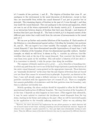 of β consists of two portions, γ and B− . The degrees of freedom that cross B− are
analogous to the environment in the usual discussion of decoherence, except in that
they are inaccessible from within the causal diamond C not just in practice but in
principle. The remaining degrees of freedom in the past of β cross through γ and thus
stay inside the causal diamond. They are analogous to the system and apparatus, which
are now in one of the states represented in the density matrix ρ(β). A measurement
is an interaction between degrees of freedom that later pass through γ and degrees of
freedom that later pass through B− . The basis in which ρ(β) is diagonal consists of the
diﬀerent pure states that could result from the outcome of measurements in the causal
past of β.
     We can now go further and consider foliations of the boundary B. Each member of
the foliation is a two-dimensional spatial surface β dividing the boundary into portions
B+ and B− . We can regard β as a time variable. For example, any a foliation of the
causal diamond C into three-dimensional spacelike hypersurfaces of equal time β will
induce a foliation of the boundary B into two-dimensional spacelike surfaces. Another
example, on which we will focus, is shown in Fig. 6: consider an arbitrary time-like
worldline that ends at the tip of the causal diamond. Now construct the future light-
cone from every point on the worldline. This will induce a foliation of B into slices β.
It is convenient to identify β with the proper time along the worldline.
     The sequence of density matrices ρ(β1 ), ρ(β2 ), . . . , ρ(βn ) describes a branching tree,
in which any path from the root to one of the ﬁnal twigs represents a particular history of
the entire causal diamond, coarse-grained on the appropriate timescale. These histories
are “minimally decoherent” in the sense that the only degrees of freedom that are traced
over are those that cannot be accessed even in principle. In practice, an observer at the
time β may well already assign a deﬁnite outcome to an observation even though no
particles correlated with the apparatus have yet crossed B− (β). There is a negligible
but nonzero probability of recoherence until the ﬁrst particles cross the boundary; only
then is coherence irreversibly lost.
     Strictly speaking, the above analysis should be expanded to allow for the diﬀerent
gravitational backreaction of diﬀerent branches. The exact location of the boundary B
at the time β depends on what happens at later times. (This suggests that ultimately,
it may be more natural to construct the decoherent causal diamonds from the top
down, starting in the future and ending in the past.) Here we will be interested mainly
in the application to the eternally inﬂating multiverse,3 where we can sidestep this
   3
    However, the above discussion has implications for any global geometry in which observers fall
out of causal contact at late times, including crunching universes and black hole interiors. Suppose all
observers were originally causally connected, i.e., their past light-cones substantially overlap at early
times. Then the diﬀerent classes of decoherent histories that may be experienced by diﬀerent observers




                                                – 16 –
 