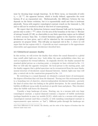 issue by choosing large enough timesteps. In de Sitter vacua, on timescales of order
tΛ ∼ |Λ|−1/2 , the apparent horizon, which is locally deﬁned, approaches the event
horizon B at an exponential rate. Mathematically, the diﬀerence between the two
depends on the future evolution, but it is exponentially small and thus is irrelevant
physically. Vacua with negative cosmological constant crunch on the timescale tΛ [16]
and so will not be resolved in detail at this level of coarse-graining.
    We expect that the distinction between causal diamond bulk and its boundary is
precise only to order e−A(β) , where A is the area of the boundary at the time β. Because
of entropy bounds [17–20], no observables in any ﬁnite spacetime region can be deﬁned
to better accuracy than this. A related limitation applies to the objective notion of
decoherence we have given, and it will be inherited by the reconstruction of global
geometry we propose below. This will play an imporant role in Sec. 3, where we will
argue that the hat regions with Λ = 0 provide an exact counterpart to the approximate
observables and approximate decoherence described here.

2.5 Global-local measure duality
In this section, we will review the duality that relates the causal diamond to a global
time cutoﬀ called light-cone time: both deﬁne the same probabilities when they are
used as regulators for eternal inﬂation. As originally derived, the duality assumed the
standard global picture as a starting point, a viewpoint we have criticized in Sec. 2.2.
Here we will take the opposite viewpoint: the local picture is the starting point, and
the duality suggests that a global spacetime can be reconstructed from the more funda-
mental structure of decoherent causal diamond histories. Indeed, light-cone time will
play a central role in the construction proposed in Sec. 2.6.
    By restricting to a causal diamond, we obtained a natural choice of environment:
the degrees of freedom that exit from the diamond. Tracing over this environment leads
to a branching tree of objective, observer-independent decoherent histories—precisely
the kind of notion that was lacking in the global description. In the causal diamond,
bubbles of diﬀerent vacua really do nucleate at speciﬁc times and places. They decohere
when the bubble wall leaves the diamond.
    Consider a large landscape of vacua. Starting, say, in a vacuum with very large
cosmological constant, a typical diamond contains a sequence of bubble nucleations
(perhaps hundreds in some toy models [9, 21]), which ends in a vacuum with negative
cosmological constant (and thus a crunch), or with vanishing cosmological constant (a
supersymmetric open universe, or “hat”). Diﬀerent paths through the landscape are

arise from diﬀerences in the amount, the identity, and the order of the degrees of freedom that the
observer must trace over.




                                             – 17 –
 