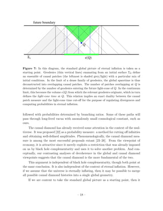 future boundary




                                               Q


   !0                                            "( Q)


Figure 7: In this diagram, the standard global picture of eternal inﬂation is taken as a
starting point. Geodesics (thin vertical lines) emanating from an initial surface Σ0 deﬁne
an ensemble of causal patches (the leftmost is shaded grey/light) with a particular mix of
initial conditions. In the limit of a dense family of geodesics, the global spacetime is thus
deconstructed into overlapping causal patches. The number of patches overlapping at Q is
determined by the number of geodesics entering the future light-cone of Q. In the continuum
limit, this becomes the volume (Q) from which the relevant geodesics originate, which in turn
deﬁnes the light-cone time at Q. This relation implies an exact duality between the causal
patch measure and the light-cone time cut-oﬀ for the purpose of regulating divergences and
computing probabilities in eternal inﬂation.


followed with probabilities determined by branching ratios. Some of these paths will
pass through long-lived vacua with anomalously small cosmological constant, such as
ours.
    The causal diamond has already received some attention in the context of the mul-
tiverse. It was proposed [22] as a probability measure: a method for cutting oﬀ inﬁnities
and obtaining well-deﬁned amplitudes. Phenomenologically, the causal diamond mea-
sure is among the most successful proposals extant [23–26]. From the viewpoint of
economy, it is attractive since it merely exploits a restriction that was already imposed
on us by black hole complementarity and uses it to solve another problem. And con-
ceptually, our contrasting analyses of decoherence in the global and causal diamond
viewpoints suggests that the causal diamond is the more fundamental of the two.
     This argument is independent of black hole complementarity, though both point at
the same conclusion. It is also independent of the context of eternal inﬂation. However,
if we assume that the universe is eternally inﬂating, then it may be possible to merge
all possible causal diamond histories into a single global geometry.
    If we are content to take the standard global picture as a starting point, then it



                                           – 18 –
 