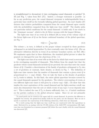 is straightforward to deconstruct it into overlapping causal diamonds or patches4 [8,
27] (see Fig. 7, taken from Ref. [27]). Indeed, a stronger statement is possible: as
far as any prediction goes, the causal diamond viewpoint is indistinguishable from a
particular time cutoﬀ on the eternally inﬂating global spacetime. An exact duality [27]
dictates that relative probabilities computed from the causal diamond agree exactly
with the probabilities computed from the light-cone time cutoﬀ.5 The duality picks
out particular initial conditions for the causal diamond: it holds only if one starts in
the “dominant vacuum”, which is the de Sitter vacuum with the longest lifetime.
     The light-cone time of an event Q is deﬁned [28] in terms of the volume (Q) of
the future light-cone of Q on the future conformal boundary of the global spacetime;
see Fig. 7:
                                              1
                                  t(Q) ≡ − log (Q) .                                   (2.2)
                                              3
The volume , in turn, is deﬁned as the proper volume occupied by those geodesics
orthogonal to an initial hypersurface Σ0 that eventually enter the future of Q. (For an
alternative deﬁnition directly in terms of an intrinsic boundary metric, see Ref. [30].)
We emphasize again that in these deﬁnitions, the standard global picture is taken for
granted; we disregard for now the objections of Sec. 2.2.
     The light-cone time of an event tells us the factor by which that event is overcounted
in the overlapping ensemble of diamonds. This follows from the simple fact that the
geodesics whose causal diamonds includes Q are precisely the ones that enter the causal
future of Q. Consider a discretization of the family of geodesics orthogonal to Σ0 into
a set of geodesics at constant, ﬁnite density, as shown in Fig. 7. The deﬁnition of
light-cone time ensures that the number of diamonds that contain a given event Q is
proportional to = exp[−3t(Q)]. Now we take the limit as the density of geodesics
on Σ0 tends to inﬁnity. In this limit, the entire global spacetime becomes covered by
the causal diamonds spanned by the geodesics. The relative overcounting of events at
two diﬀerent light-cone times is still given by a factor exp(−3∆t). (To show that this
implies the exact equivalence of the causal diamond and the light-conetime cutoﬀ, one
must also demonstrate that the rate at which events of any type I occur depends only
on t. This is indeed the case if Σ0 is chosen suﬃciently late, i.e., if initial conditions
on the patches conform to the global attractor regime. Since we are not primarily
   4
     A causal patch can be viewed as the upper half of a causal diamond. In practice the diﬀerence is
negligible but strictly, the global-local duality holds for the patch, not the diamond. Here we use it
merely to motivate the construction of the following subsection, which does use diamonds.
   5
     It is worth noting that the light-cone time cutoﬀ was not constructed with this equivalence in
mind. Motivated by an analogy with the UV/IR relation of the AdS/CFT correspondence [29], light-
cone time was formulated as a measure proposal [28] before the exact duality with the causal diamond
was discovered [27].




                                               – 19 –
 