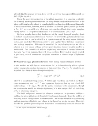 interested in the measure problem here, we will not review this aspect of the proof; see
Ref. [27] for details.)
     Given the above deconstruction of the global spacetime, it is tempting to identify
the eternally inﬂating multiverse with the many worlds of quantum mechanics, if the
latter could somehow be related to branches in the wavefunction of the causal diamonds.
Without decoherence, however, there is neither a consistent global picture (as shown
in Sec. 2.2) nor a sensible way of picking out a preferred basis that would associate
“many worlds” to the pure quantum state of a causal diamond (Sec. 2.4).6
     We have already shown that decoherence at the causal diamond boundary leads
to distinct causal diamond histories or “worlds”. To recover the global multiverse and
demonstrate that it can be viewed as a representation of the many causal diamond
worlds, one must show that it is possible to join together these histories consistently
into a single spacetime. This task is nontrivial. In the following section we oﬀer a
solution in a very simple setting; we leave generalizations to more realistic models to
future work. Our construction will not be precisely the inverse of the deconstruction
shown in Fig. 7; for example, there will be no overlaps. However, it is closely related;
in particular, we will reconstruct the global spacetime in discrete steps of light-cone
time.

2.6 Constructing a global multiverse from many causal diamond worlds
In this section, we will sketch a construction in 1 + 1 dimensions by which a global
picture emerges in constant increments of light-cone time (Fig. 8). For simplicity, we
will work on a ﬁxed de Sitter background metric,

                                   ds2
                                     2
                                         = −(log 2 dt)2 + 22t dx2 ,                (2.3)

where is an arbitrary length scale. A future light-cone from an event at the time t
grows to comoving size = 21−t , so t represents light-cone time up to a trivial shift
and rescaling: t = 1 − log2 . We take the spatial coordinate to be noncompact, though
our construction would not change signiﬁcantly if x was compactiﬁed by identifying
x ∼ x + n for some integer n.
  =
    The ﬁxed background assumption allows us to separate the geometric problem—
building the above global metric from individual causal diamonds—from the problem of
matching matter conﬁgurations across the seams. We will be interested in constructing
a global spacetime of inﬁnite four-volume in the future but not int the past. Therefore,
we take the geodesic generating each diamond to be maximally extended towards the
  6
      In this aspect our viewpoint diﬀers from [8].




                                                 – 20 –
 