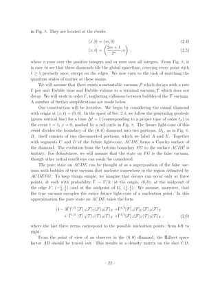 in Fig. 8. They are located at the events

                                 (x, t) = (m, 0)                                        (2.4)
                                            2m + 1
                                 (x, t) =          ,n        ,                          (2.5)
                                              2n

where n runs over the positive integers and m runs over all integers. From Fig. 8, it
is easy to see that these diamonds tile the global spacetime, covering every point with
t ≥ 1 precisely once, except on the edges. We now turn to the task of matching the
quantum states of matter at these seams.
     We will assume that there exists a metastable vacuum F which decays with a rate
Γ per unit Hubble time and Hubble volume to a terminal vacuum T which does not
decay. We will work to order Γ, neglecting collisions between bubbles of the T vacuum.
A number of further simpliﬁcations are made below.
     Our construction will be iterative. We begin by considering the causal diamond
with origin at (x, t) = (0, 0). In the spirit of Sec. 2.4, we follow the generating geodesic
(green vertical line) for a time ∆t = 1 (corresponding to a proper time of order tΛ ) to
the event t = 1, x = 0, marked by a red circle in Fig. 8. The future light-cone of this
event divides the boundary of the (0, 0) diamond into two portions, B± , as in Fig. 6.
B− itself consists of two disconnected portions, which we label A and E. Together
with segments C and D of the future light-cone, ACDE forms a Cauchy surface of
the diamond. The evolution from the bottom boundary F G to the surface ACDE is
unitary. For deﬁniteness, we will assume that the state on F G is the false vacuum,
though other initial conditions can easily be considered.
     The pure state on ACDE can be thought of as a superposition of the false vac-
uum with bubbles of true vacuum that nucleate somewhere in the region delimited by
ACDEF G. To keep things simple, we imagine that decays can occur only at three
                                     ¯
points, at each with probability Γ ∼ Γ/3: at the origin, (0, 0); at the midpoint of
the edge F , (− 1 , 1 ), and at the midpoint of G, ( 4 , 1 ). We assume, moreover, that
                 4 2
                                                         1
                                                           2
the true vacuum occupies the entire future light-cone of a nucleation point. In this
approximation the pure state on ACDE takes the form

                    ¯
              (1 − 3Γ)1/2 |F   A |F C |F D |F E
                                                   ¯
                                                  +Γ1/2 |T   A |T C |F D |F E
                     ¯
                  + Γ1/2 |T    A |T C |T D |T E
                                                   ¯
                                                  +Γ1/2 |F       A |F C |T D |T E   ,   (2.6)

where the last three terms correspond to the possible nucleation points, from left to
right.
    From the point of view of an observer in the (0, 0) diamond, the Hilbert space
factor AD should be traced out. This results in a density matrix on the slice CD,



                                          – 22 –
 