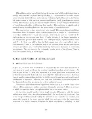 This will generate a fractal distribution of true vacuum bubbles, of the type that is
usually associated with a global description (Fig. 8). The manner in which this picture
arises is totally distinct from a naive unitary evolution of global time slices, in which a
full superposition of false and true vacuum would persist (with time-dependent ampli-
tudes). The standard global picture can only be obtained by exploiting the decoherence
of causal diamonds while proliferating their number. The multiverse is a patchwork of
inﬁnitely many branching histories, the many worlds of causal diamonds.
     The construction we have given is only a toy model. The causal diamonds in higher
dimensions do not ﬁt together neatly to ﬁll the space-time as they do in 1+1 dimensions,
so overlaps will have to be taken into account. Moreover, we have not considered the
backreaction on the gravitational ﬁeld. Finally, in general the future boundary is
not everywhere spacelike but contains hats corresponding to supersymmetric vacua
with Λ = 0. Our view will be that the hat regions play a very special role that is
complementary, both in the colloquial and in the technical sense, to the construction
we have given here. Any construction involving ﬁnite causal diamonds in necessarily
approximate. We now turn to the potentially precise world of the Census Taker, a
ﬁctitious observer living in a hat region.



3. The many worlds of the census taker

3.1 Decoherence and recoherence

In Sec. 2.1, we noted that decoherence is subjective to the extent that the choice of
environment is based merely on the practical considerations of an actual observer. We
then argued in Sec. 2.4 that the boundary of a causal patch can be regarded as a
preferred environment that leads to a more objective form of decoherence. However,
there is another element of subjectivity in decoherence which we have not yet addressed:
decoherence is reversible. Whether, and how soon, coherence is restored depends on
the dynamical evolution governing the system and environment.
     Consider an optical interference experiment (shown in Fig. 9) in which a light beam
reﬂects oﬀ two mirrors, m1 and m2 , and then illuminates a screen S. There is no sense
in which one can say that a given photon takes one or the other routes.
     On the other hand if an observer or simple detector D interacts with the photon
and records which mirror the photon bounced oﬀ, the interference is destroyed. One
of the two possibilities is made real by the interaction and thereafter the observer may
ignore the branch of the wave function which does not agree with the observation.
Moreover, if a second observer describes the whole experiment ( including the ﬁrst



                                          – 24 –
 