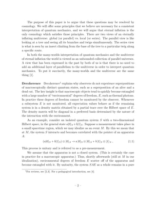 The purpose of this paper is to argue that these questions may be resolved by
cosmology. We will oﬀer some principles that we believe are necessary for a consistent
interpretation of quantum mechanics, and we will argue that eternal inﬂation is the
only cosmology which satisﬁes those principles. There are two views of an eternally
inﬂating multiverse: global (or parallel) vs. local (or series). The parallel view is like
looking at a tree and seeing all its branches and twigs simultaneously. The series view
is what is seen by an insect climbing from the base of the tree to a particular twig along
a speciﬁc route.
     In both the many-worlds interpretation of quantum mechanics and the multiverse
of eternal inﬂation the world is viewed as an unbounded collection of parallel universes.
A view that has been expressed in the past by both of us is that there is no need to
add an additional layer of parallelism to the multiverse in order to interpret quantum
mechanics. To put it succinctly, the many-worlds and the multiverse are the same
thing [1].

Decoherence Decoherence1 explains why observers do not experience superpositions
of macroscopically distinct quantum states, such as a superposition of an alive and a
dead cat. The key insight is that macroscopic objects tend to quickly become entangled
with a large number of “environmental” degrees of freedom, E, such as thermal photons.
In practice these degrees of freedom cannot be monitored by the observer. Whenever
a subsystem E is not monitored, all expectation values behave as if the remaining
system is in a density matrix obtained by a partial trace over the Hilbert space of E.
The density matrix will be diagonal in a preferred basis determined by the nature of
the interaction with the environment.
    As an example, consider an isolated quantum system S with a two-dimensional
Hilbert space, in the general state a|0 S + b|1 S . Suppose a measurement takes place in
a small spacetime region, which we may idealize as an event M . By this we mean that
at M , the system S interacts and becomes correlated with the pointer of an apparatus
A:
                     (a|0   S   + b|1 S ) ⊗ |0   A   → a |0   S   ⊗ |0   A   + b |1   S   ⊗ |1   A   ,   (1.1)

This process is unitary and is referred to as a pre-measurement.
    We assume that the apparatus is not a closed system. (This is certainly the case
in practice for a macroscopic apparatus.) Thus, shortly afterwards (still at M in our
idealization), environmental degrees of freedom E scatter oﬀ of the apparatus and
become entangled with it. By unitarity, the system SAE as a whole remains in a pure
  1
      For reviews, see [2, 3]. For a pedagogical introduction, see [4].




                                                       –2–
 