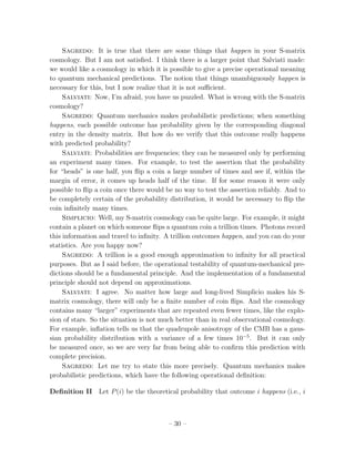 Sagredo: It is true that there are some things that happen in your S-matrix
cosmology. But I am not satisﬁed. I think there is a larger point that Salviati made:
we would like a cosmology in which it is possible to give a precise operational meaning
to quantum mechanical predictions. The notion that things unambiguously happen is
necessary for this, but I now realize that it is not suﬃcient.
     Salviati: Now, I’m afraid, you have us puzzled. What is wrong with the S-matrix
cosmology?
     Sagredo: Quantum mechanics makes probabilistic predictions; when something
happens, each possible outcome has probability given by the corresponding diagonal
entry in the density matrix. But how do we verify that this outcome really happens
with predicted probability?
     Salviati: Probabilities are frequencies; they can be measured only by performing
an experiment many times. For example, to test the assertion that the probability
for “heads” is one half, you ﬂip a coin a large number of times and see if, within the
margin of error, it comes up heads half of the time. If for some reason it were only
possible to ﬂip a coin once there would be no way to test the assertion reliably. And to
be completely certain of the probability distribution, it would be necessary to ﬂip the
coin inﬁnitely many times.
     Simplicio: Well, my S-matrix cosmology can be quite large. For example, it might
contain a planet on which someone ﬂips a quantum coin a trillion times. Photons record
this information and travel to inﬁnity. A trillion outcomes happen, and you can do your
statistics. Are you happy now?
     Sagredo: A trillion is a good enough approximation to inﬁnity for all practical
purposes. But as I said before, the operational testability of quantum-mechanical pre-
dictions should be a fundamental principle. And the implementation of a fundamental
principle should not depend on approximations.
     Salviati: I agree. No matter how large and long-lived Simplicio makes his S-
matrix cosmology, there will only be a ﬁnite number of coin ﬂips. And the cosmology
contains many “larger” experiments that are repeated even fewer times, like the explo-
sion of stars. So the situation is not much better than in real observational cosmology.
For example, inﬂation tells us that the quadrupole anisotropy of the CMB has a gaus-
sian probability distribution with a variance of a few times 10−5 . But it can only
be measured once, so we are very far from being able to conﬁrm this prediction with
complete precision.
     Sagredo: Let me try to state this more precisely. Quantum mechanics makes
probabilistic predictions, which have the following operational deﬁnition:

Deﬁnition II Let P (i) be the theoretical probability that outcome i happens (i.e., i



                                        – 30 –
 