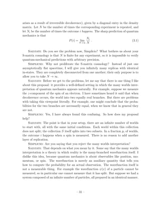 arises as a result of irreversible decoherence), given by a diagonal entry in the density
matrix. Let N be the number of times the corresponding experiment is repeated, and
let Ni be the number of times the outcome i happens. The sharp prediction of quantum
mechanics is that
                                                  Ni
                                     P (i) = lim      .                             (3.1)
                                            N →∞ N



     Salviati: Do you see the problem now, Simplicio? What bothers us about your
S-matrix cosmology is that N is ﬁnite for any experiment, so it is impossible to verify
quantum-mechanical predictions with arbitrary precision.
     Simplicio: Why not proliferate the S-matrix cosmology? Instead of just one
asymptotically ﬂat spacetime, I will give you inﬁnitely many replicas with identical
in-states. They are completely disconnected from one another; their only purpose is to
allow you to take N → ∞.
     Salviati: Before we get to the problems, let me say that there is one thing I like
about this proposal: it provides a well-deﬁned setting in which the many worlds inter-
pretation of quantum mechanics appears naturally. For example, suppose we measure
the z-component of the spin of an electron. I have sometimes heard it said that when
decoherence occurs, the world into two equally real branches. But there are problems
with taking this viewpoint literally. For example, one might conclude that the proba-
bilities for the two branches are necessarily equal, when we know that in general they
are not.
     Simplicio: Yes, I have always found this confusing. So how does my proposal
help?
     Salviati: The point is that in your setup, there are an inﬁnite number of worlds
to start with, all with the same initial conditions. Each world within this collection
does not split; the collection S itself splits into two subsets. In a fraction pi of worlds,
the outcome i happens when a spin is measured. There is no reason to add another
layer of replication.
     Simplicio: Are you saying that you reject the many worlds interpretation?
     Salviati: That depends on what you mean by it. Some say that the many worlds
interpretation is a theory in which reality is the many-branched wavefunction itself. I
dislike this idea, because quantum mechanics is about observables like position, mo-
mentum, or spin. The wavefunction is merely an auxiliary quantity that tells you
how to compute the probability for an actual observation. The wavefunction itself is
not a measurable thing. For example the wavefunction ψ(x) of a particle cannot be
measured, so in particular one cannot measure that it has split. But suppose we had a
system composed of an inﬁnite number of particles, all prepared in an identical manner.



                                          – 31 –
 