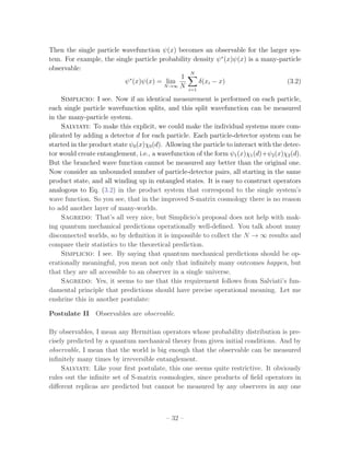 Then the single particle wavefunction ψ(x) becomes an observable for the larger sys-
tem. For example, the single particle probability density ψ ∗ (x)ψ(x) is a many-particle
observable:
                                                 N
                           ∗                 1
                          ψ (x)ψ(x) = lim           δ(xi − x)                     (3.2)
                                       N →∞ N
                                                i=1

    Simplicio: I see. Now if an identical measurement is performed on each particle,
each single particle wavefunction splits, and this split wavefunction can be measured
in the many-particle system.
    Salviati: To make this explicit, we could make the individual systems more com-
plicated by adding a detector d for each particle. Each particle-detector system can be
started in the product state ψ0 (x)χ0 (d). Allowing the particle to interact with the detec-
tor would create entanglement, i.e., a wavefunction of the form ψ1 (x)χ1 (d)+ψ2 (x)χ2 (d).
But the branched wave function cannot be measured any better than the original one.
Now consider an unbounded number of particle-detector pairs, all starting in the same
product state, and all winding up in entangled states. It is easy to construct operators
analogous to Eq. (3.2) in the product system that correspond to the single system’s
wave function. So you see, that in the improved S-matrix cosmology there is no reason
to add another layer of many-worlds.
    Sagredo: That’s all very nice, but Simplicio’s proposal does not help with mak-
ing quantum mechanical predictions operationally well-deﬁned. You talk about many
disconnected worlds, so by deﬁnition it is impossible to collect the N → ∞ results and
compare their statistics to the theoretical prediction.
    Simplicio: I see. By saying that quantum mechanical predictions should be op-
erationally meaningful, you mean not only that inﬁnitely many outcomes happen, but
that they are all accessible to an observer in a single universe.
    Sagredo: Yes, it seems to me that this requirement follows from Salviati’s fun-
damental principle that predictions should have precise operational meaning. Let me
enshrine this in another postulate:

Postulate II Observables are observable.

By observables, I mean any Hermitian operators whose probability distribution is pre-
cisely predicted by a quantum mechanical theory from given initial conditions. And by
observable, I mean that the world is big enough that the observable can be measured
inﬁnitely many times by irreversible entanglement.
     Salviati: Like your ﬁrst postulate, this one seems quite restrictive. It obviously
rules out the inﬁnite set of S-matrix cosmologies, since products of ﬁeld operators in
diﬀerent replicas are predicted but cannot be measured by any observers in any one



                                          – 32 –
 