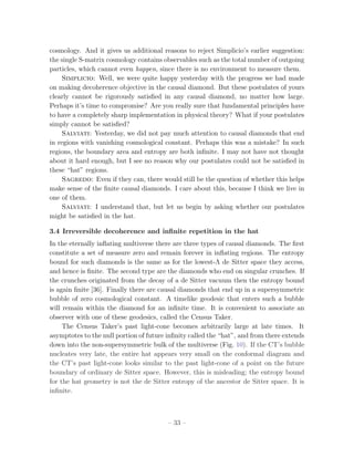 cosmology. And it gives us additional reasons to reject Simplicio’s earlier suggestion:
the single S-matrix cosmology contains observables such as the total number of outgoing
particles, which cannot even happen, since there is no environment to measure them.
     Simplicio: Well, we were quite happy yesterday with the progress we had made
on making decoherence objective in the causal diamond. But these postulates of yours
clearly cannot be rigorously satisﬁed in any causal diamond, no matter how large.
Perhaps it’s time to compromise? Are you really sure that fundamental principles have
to have a completely sharp implementation in physical theory? What if your postulates
simply cannot be satisﬁed?
     Salviati: Yesterday, we did not pay much attention to causal diamonds that end
in regions with vanishing cosmological constant. Perhaps this was a mistake? In such
regions, the boundary area and entropy are both inﬁnite. I may not have not thought
about it hard enough, but I see no reason why our postulates could not be satisﬁed in
these “hat” regions.
     Sagredo: Even if they can, there would still be the question of whether this helps
make sense of the ﬁnite causal diamonds. I care about this, because I think we live in
one of them.
     Salviati: I understand that, but let us begin by asking whether our postulates
might be satisﬁed in the hat.

3.4 Irreversible decoherence and inﬁnite repetition in the hat
In the eternally inﬂating multiverse there are three types of causal diamonds. The ﬁrst
constitute a set of measure zero and remain forever in inﬂating regions. The entropy
bound for such diamonds is the same as for the lowest-Λ de Sitter space they access,
and hence is ﬁnite. The second type are the diamonds who end on singular crunches. If
the crunches originated from the decay of a de Sitter vacuum then the entropy bound
is again ﬁnite [36]. Finally there are causal diamonds that end up in a supersymmetric
bubble of zero cosmological constant. A timelike geodesic that enters such a bubble
will remain within the diamond for an inﬁnite time. It is convenient to associate an
observer with one of these geodesics, called the Census Taker.
     The Census Taker’s past light-cone becomes arbitrarily large at late times. It
asymptotes to the null portion of future inﬁnity called the “hat”, and from there extends
down into the non-supersymmetric bulk of the multiverse (Fig. 10). If the CT’s bubble
nucleates very late, the entire hat appears very small on the conformal diagram and
the CT’s past light-cone looks similar to the past light-cone of a point on the future
boundary of ordinary de Sitter space. However, this is misleading; the entropy bound
for the hat geometry is not the de Sitter entropy of the ancestor de Sitter space. It is
inﬁnite.



                                         – 33 –
 