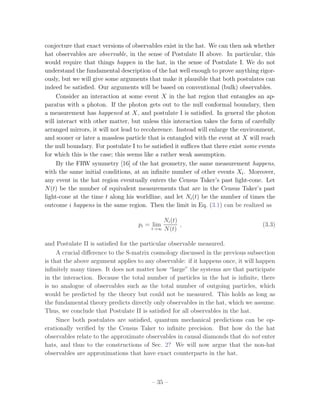 conjecture that exact versions of observables exist in the hat. We can then ask whether
hat observables are observable, in the sense of Postulate II above. In particular, this
would require that things happen in the hat, in the sense of Postulate I. We do not
understand the fundamental description of the hat well enough to prove anything rigor-
ously, but we will give some arguments that make it plausible that both postulates can
indeed be satisﬁed. Our arguments will be based on conventional (bulk) observables.
     Consider an interaction at some event X in the hat region that entangles an ap-
paratus with a photon. If the photon gets out to the null conformal boundary, then
a measurement has happened at X, and postulate I is satisﬁed. In general the photon
will interact with other matter, but unless this interaction takes the form of carefully
arranged mirrors, it will not lead to recoherence. Instead will enlarge the environment,
and sooner or later a massless particle that is entangled with the event at X will reach
the null boundary. For postulate I to be satisﬁed it suﬃces that there exist some events
for which this is the case; this seems like a rather weak assumption.
     By the FRW symmetry [16] of the hat geometry, the same measurement happens,
with the same initial conditions, at an inﬁnite number of other events Xi . Moreover,
any event in the hat region eventually enters the Census Taker’s past light-cone. Let
N (t) be the number of equivalent measurements that are in the Census Taker’s past
light-cone at the time t along his worldline, and let Ni (t) be the number of times the
outcome i happens in the same region. Then the limit in Eq. (3.1) can be realized as

                                            Ni (t)
                                   pi = lim        ,                               (3.3)
                                        t→∞ N (t)


and Postulate II is satisﬁed for the particular observable measured.
     A crucial diﬀerence to the S-matrix cosmology discussed in the previous subsection
is that the above argument applies to any observable: if it happens once, it will happen
inﬁnitely many times. It does not matter how “large” the systems are that participate
in the interaction. Because the total number of particles in the hat is inﬁnite, there
is no analogue of observables such as the total number of outgoing particles, which
would be predicted by the theory but could not be measured. This holds as long as
the fundamental theory predicts directly only observables in the hat, which we assume.
Thus, we conclude that Postulate II is satisﬁed for all observables in the hat.
     Since both postulates are satisﬁed, quantum mechanical predictions can be op-
erationally veriﬁed by the Census Taker to inﬁnite precision. But how do the hat
observables relate to the approximate observables in causal diamonds that do not enter
hats, and thus to the constructions of Sec. 2? We will now argue that the non-hat
observables are approximations that have exact counterparts in the hat.



                                        – 35 –
 