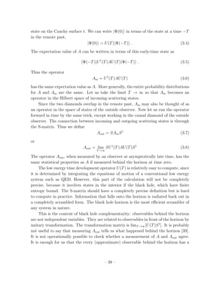 state on the Cauchy surface t. We can write |Ψ(0) in terms of the state at a time −T
in the remote past,
                               |Ψ(0) = U (T )|Ψ(−T ) .                           (3.4)
The expectation value of A can be written in terms of this early-time state as

                             Ψ(−T )|U † (T )AU (T )|Ψ(−T ) .                        (3.5)

Thus the operator
                                  Ain = U † (T )AU (T )                             (3.6)
has the same expectation value as A. More generally, the entire probability distributions
for A and Ain are the same. Let us take the limit T → ∞ so that Ain becomes an
operator in the Hilbert space of incoming scattering states.
    Since the two diamonds overlap in the remote past, Ain may also be thought of as
an operator in the space of states of the outside observer. Now let us run the operator
forward in time by the same trick, except working in the causal diamond of the outside
observer. The connection between incoming and outgoing scattering states is through
the S-matrix. Thus we deﬁne
                                     Aout = SAin S †                                (3.7)
or
                             Aout = lim SU † (T )AU (T )S †                         (3.8)
                                    T →∞

The operator Aout , when measured by an observer at asymptotically late time, has the
same statistical properties as A if measured behind the horizon at time zero.
     The low energy time development operator U (T ) is relatively easy to compute, since
it is determined by integrating the equations of motion of a conventional low energy
system such as QED. However, this part of the calculation will not be completely
precise, because it involves states in the interior if the black hole, which have ﬁnite
entropy bound. The S-matrix should have a completely precise deﬁnition but is hard
to compute in practice. Information that falls onto the horizon is radiated back out in
a completely scrambled form. The black hole horizon is the most eﬃcient scrambler of
any system in nature.
     This is the content of black hole complementarity: observables behind the horizon
are not independent variables. They are related to observables in front of the horizon by
unitary transformation. The transformation matrix is limT →∞ [U (T )S † ]. It is probably
not useful to say that measuring Aout tells us what happened behind the horizon [39].
It is not operationally possible to check whether a measurement of A and Aout agree.
It is enough for us that the every (approximate) observable behind the horizon has a



                                         – 38 –
 