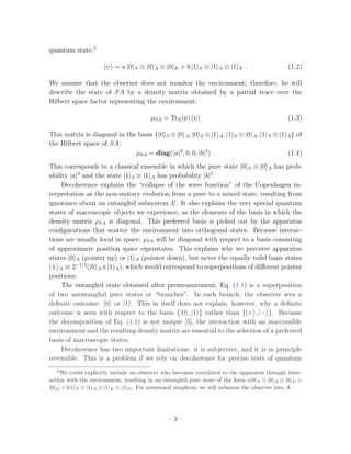 quantum state,2

                     |ψ = a |0   S   ⊗ |0   A   ⊗ |0   E   + b |1   S   ⊗ |1   A   ⊗ |1   E   .                  (1.2)

We assume that the observer does not monitor the environment; therefore, he will
describe the state of SA by a density matrix obtained by a partial trace over the
Hilbert space factor representing the environment:

                                        ρSA = TrE |ψ ψ|                                                          (1.3)

This matrix is diagonal in the basis {|0 S ⊗ |0 A , |0 S ⊗ |1 A , |1                  S   ⊗ |0 A , |1   S   ⊗ |1 A } of
the Hilbert space of SA:
                              ρSA = diag(|a|2 , 0, 0, |b|2 ) .                                                   (1.4)
This corresponds to a classical ensemble in which the pure state |0 S ⊗ |0 A has prob-
ability |a|2 and the state |1 S ⊗ |1 A has probability |b|2 .
     Decoherence explains the “collapse of the wave function” of the Copenhagen in-
terpretation as the non-unitary evolution from a pure to a mixed state, resulting from
ignorance about an entangled subsystem E. It also explains the very special quantum
states of macroscopic objects we experience, as the elements of the basis in which the
density matrix ρSA is diagonal. This preferred basis is picked out by the apparatus
conﬁgurations that scatter the environment into orthogonal states. Because interac-
tions are usually local in space, ρSA will be diagonal with respect to a basis consisting
of approximate position space eigenstates. This explains why we perceive apparatus
states |0 A (pointer up) or |1 A (pointer down), but never the equally valid basis states
|± A ≡ 2−1/2 (|0 A ±|1 A ), which would correspond to superpositions of diﬀerent pointer
positions.
     The entangled state obtained after premeasurement, Eq. (1.1) is a superposition
of two unentangled pure states or “branches”. In each branch, the observer sees a
deﬁnite outcome: |0 or |1 . This in itself does not explain, however, why a deﬁnite
outcome is seen with respect to the basis {|0 , |1 } rather than {|+ , |− }. Because
the decomposition of Eq. (1.1) is not unique [5], the interaction with an inaccessible
environment and the resulting density matrix are essential to the selection of a preferred
basis of macroscopic states.
     Decoherence has two important limitations: it is subjective, and it is in principle
reversible. This is a problem if we rely on decoherence for precise tests of quantum
   2
    We could explicitly include an observer who becomes correlated to the apparatus through inter-
action with the environment, resulting in an entangled pure state of the form a|0 S ⊗ |0 A ⊗ |0 E ⊗
|0 O + b|1 S ⊗ |1 A ⊗ |1 E ⊗ |1 O . For notational simplicity we will subsume the observer into A.




                                                  –3–
 