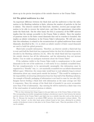 shows up in the precise description of the outside observer or the Census Taker.

3.6 The global multiverse in a hat
An important diﬀerence between the black hole and the multiverse is that the infor-
mation in the Hawking radiation is ﬁnite, whereas the number of particles in the hat
is inﬁnite. The observer outside the black hole, therefore, receives just enough infor-
mation to be able to recover the initial state, and thus the approximate observables
inside the black hole. On the other hand, the O(3, 1) symmetry of the FRW universe
implies that the entropy accessible to the Census Taker is inﬁnite. Since the number
of quantum states in the ﬁnite causal diamonds that end in crunches is bounded, this
implies an inﬁnite redundancy in the Census Taker’s information. We will now argue
that this redundancy is related to the reconstruction of a global multiverse from causal
diamonds, described in Sec. 2.6, in which an inﬁnite number of ﬁnite causal diamonds
are used to build the global geometry.
     Black holes scramble information. Therefore, an observer outside a black hole has
to wait until half the black hole has evaporated before the ﬁrst bit of information can be
decoded in the Hawking radiation [15, 41]. After the whole black hole has evaporated,
the outside observer has all the information, and his information does not increase
further. Can we make an analogous statement about the Census Taker?
     If the radiation visible to the Census Taker really is complementary to the causal
diamonds in the rest of the multiverse, it will surely be in a similarly scrambled form.
For hat complementarity to be operationally meaningful, this information must be
organized in a “friendly” way, i.e., not maximally scrambled over an inﬁnite-dimensional
Hilbert space. Otherwise, the census taker would have to wait inﬁnitely long to extract
information about any causal patch outside his horizon.10 This would be analogous to
the impossibility of extracting information from less than half of the Hawking radiation.
An example of friendly packaging of information is not hard to come by (see also [42]).
Imagine forever feeding a black hole with information at the same average rate that
it evaporates. Since the entropy of the black hole is bounded it can never accumulate
more than S bits of information. Any entering bit will be emitted in a ﬁnite time even
if the total number of emitted photons is inﬁnite.
  10
     We are thus claiming that things happen in the past light-cone of the Census Taken at ﬁnite time.
The corresponding irreversible entanglement leading to decoherence must be that between the interior
and the exterior of the Census Taker’s past light-cone on a suitable time-slice such as that shown in
Fig. 13. Because the timeslice is an inﬁnite FRW universe, the environment is always inﬁnite. The
size of the “system”, on the other hand, grows without bound at late times, allowing for an inﬁnite
number of decoherent events to take place in the Census Taker’s past. Thus the postulates of Sec. 3.3
can be satisﬁed.




                                               – 41 –
 