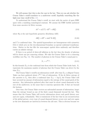 We will assume that this is also the case in the hat. Then we can ask whether the
Census Taker’s cutoﬀ translates to a multiverse cutoﬀ, hopefully something like the
light-cone time cutoﬀ of Sec. 2.5.
     To understand the Census Taker’s cutoﬀ, we start with the metric of open FRW
space with a vanishing cosmological constant. We assume the FRW bubble nucleated
from some ancestor de Sitter vacuum.

                              ds2 = a(T )2 (−dT 2 + dH3 )
                                                      2
                                                                                  (3.9)

where H3 is the unit hyperbolic geometry (Euclidean AdS)

                              dH3 = dR2 + sinh2 R dΩ2 ,
                                2
                                                    2                            (3.10)

and T is conformal time. The spatial hypersurfaces are homogeneous with symmetry
O(3, 1) which acts on the two-dimensional boundary as special conformal transforma-
tions. Matter in the hat ﬁlls the noncompact spatial slices uniformly and therefore
carries an inﬁnite entropy.
     If there is no period of slow-roll inﬂation in the hat then the density of photons
will be about one per comoving volume. We take the Census Taker to be a comoving
worldline (see Fig. 13). The number of photons in the Census Taker’s causal past is

                                     Nγ ∼ e2TCT .                                (3.11)

In this formula TCT is the conformal time from which the Census Taker looks back. Nγ
represents the maximum number of photons that the Census Taker can detect by the
time TCT .
    The Census Taker’s cutoﬀ is an information cutoﬀ: after time TCT a diligent Census
Taker can have gathered about e2TCT bits of information. If the de Sitter entropy of
the ancestor is Sa , then after a conformal time TCT ∼ log Sa the Census Taker will
have accessed an amount of information equal to the entropy of the causal patch of the
ancestor. Any information gathered after that must be about causal diamonds in the
rest of the multiverse, in the sense that it concerns operators like A that are beyond
the horizon.
    Over time, the Census Taker receives an unbounded amount of information, larger
than the entropy bound on any of the ﬁnite causal diamonds beyond the hat. This
means that the Census Taker will receive information about each patch history over
and over again, redundantly. This is reminiscent of the fact that in our reconstruction
of the global picture, every type of causal diamond history occurs over and over again
as the new diamonds are inserted in between the old ones. This is obvious because we



                                        – 42 –
 