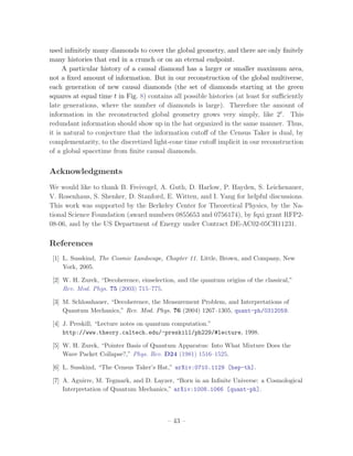 used inﬁnitely many diamonds to cover the global geometry, and there are only ﬁnitely
many histories that end in a crunch or on an eternal endpoint.
     A particular history of a causal diamond has a larger or smaller maximum area,
not a ﬁxed amount of information. But in our reconstruction of the global multiverse,
each generation of new causal diamonds (the set of diamonds starting at the green
squares at equal time t in Fig. 8) contains all possible histories (at least for suﬃciently
late generations, where the number of diamonds is large). Therefore the amount of
information in the reconstructed global geometry grows very simply, like 2t . This
redundant information should show up in the hat organized in the same manner. Thus,
it is natural to conjecture that the information cutoﬀ of the Census Taker is dual, by
complementarity, to the discretized light-cone time cutoﬀ implicit in our reconstruction
of a global spacetime from ﬁnite causal diamonds.


Acknowledgments
We would like to thank B. Freivogel, A. Guth, D. Harlow, P. Hayden, S. Leichenauer,
V. Rosenhaus, S. Shenker, D. Stanford, E. Witten, and I. Yang for helpful discussions.
This work was supported by the Berkeley Center for Theoretical Physics, by the Na-
tional Science Foundation (award numbers 0855653 and 0756174), by fqxi grant RFP2-
08-06, and by the US Department of Energy under Contract DE-AC02-05CH11231.

References
 [1] L. Susskind, The Cosmic Landscape, Chapter 11. Little, Brown, and Company, New
     York, 2005.

 [2] W. H. Zurek, “Decoherence, einselection, and the quantum origins of the classical,”
     Rev. Mod. Phys. 75 (2003) 715–775.

 [3] M. Schlosshauer, “Decoherence, the Measurement Problem, and Interpretations of
     Quantum Mechanics,” Rev. Mod. Phys. 76 (2004) 1267–1305, quant-ph/0312059.

 [4] J. Preskill, “Lecture notes on quantum computation.”
     http://www.theory.caltech.edu/~preskill/ph229/#lecture, 1998.

 [5] W. H. Zurek, “Pointer Basis of Quantum Apparatus: Into What Mixture Does the
     Wave Packet Collapse?,” Phys. Rev. D24 (1981) 1516–1525.

 [6] L. Susskind, “The Census Taker’s Hat,” arXiv:0710.1129 [hep-th].

 [7] A. Aguirre, M. Tegmark, and D. Layzer, “Born in an Inﬁnite Universe: a Cosmological
     Interpretation of Quantum Mechanics,” arXiv:1008.1066 [quant-ph].




                                          – 43 –
 