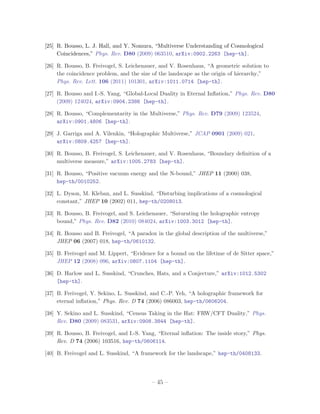 [25] R. Bousso, L. J. Hall, and Y. Nomura, “Multiverse Understanding of Cosmological
     Coincidences,” Phys. Rev. D80 (2009) 063510, arXiv:0902.2263 [hep-th].

[26] R. Bousso, B. Freivogel, S. Leichenauer, and V. Rosenhaus, “A geometric solution to
     the coincidence problem, and the size of the landscape as the origin of hierarchy,”
     Phys. Rev. Lett. 106 (2011) 101301, arXiv:1011.0714 [hep-th].

[27] R. Bousso and I.-S. Yang, “Global-Local Duality in Eternal Inﬂation,” Phys. Rev. D80
     (2009) 124024, arXiv:0904.2386 [hep-th].

[28] R. Bousso, “Complementarity in the Multiverse,” Phys. Rev. D79 (2009) 123524,
     arXiv:0901.4806 [hep-th].

[29] J. Garriga and A. Vilenkin, “Holographic Multiverse,” JCAP 0901 (2009) 021,
     arXiv:0809.4257 [hep-th].

[30] R. Bousso, B. Freivogel, S. Leichenauer, and V. Rosenhaus, “Boundary deﬁnition of a
     multiverse measure,” arXiv:1005.2783 [hep-th].

[31] R. Bousso, “Positive vacuum energy and the N-bound,” JHEP 11 (2000) 038,
     hep-th/0010252.

[32] L. Dyson, M. Kleban, and L. Susskind, “Disturbing implications of a cosmological
     constant,” JHEP 10 (2002) 011, hep-th/0208013.

[33] R. Bousso, B. Freivogel, and S. Leichenauer, “Saturating the holographic entropy
     bound,” Phys. Rev. D82 (2010) 084024, arXiv:1003.3012 [hep-th].

[34] R. Bousso and B. Freivogel, “A paradox in the global description of the multiverse,”
     JHEP 06 (2007) 018, hep-th/0610132.

[35] B. Freivogel and M. Lippert, “Evidence for a bound on the lifetime of de Sitter space,”
     JHEP 12 (2008) 096, arXiv:0807.1104 [hep-th].

[36] D. Harlow and L. Susskind, “Crunches, Hats, and a Conjecture,” arXiv:1012.5302
     [hep-th].

[37] B. Freivogel, Y. Sekino, L. Susskind, and C.-P. Yeh, “A holographic framework for
     eternal inﬂation,” Phys. Rev. D 74 (2006) 086003, hep-th/0606204.

[38] Y. Sekino and L. Susskind, “Census Taking in the Hat: FRW/CFT Duality,” Phys.
     Rev. D80 (2009) 083531, arXiv:0908.3844 [hep-th].

[39] R. Bousso, B. Freivogel, and I.-S. Yang, “Eternal inﬂation: The inside story,” Phys.
     Rev. D 74 (2006) 103516, hep-th/0606114.

[40] B. Freivogel and L. Susskind, “A framework for the landscape,” hep-th/0408133.




                                           – 45 –
 