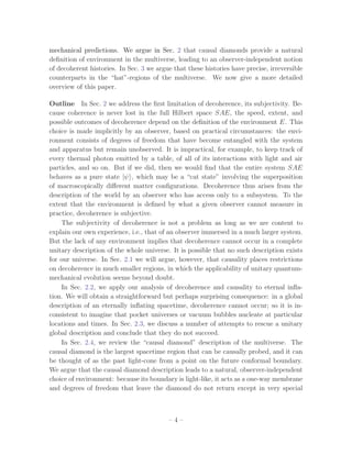 mechanical predictions. We argue in Sec. 2 that causal diamonds provide a natural
deﬁnition of environment in the multiverse, leading to an observer-independent notion
of decoherent histories. In Sec. 3 we argue that these histories have precise, irreversible
counterparts in the “hat”-regions of the multiverse. We now give a more detailed
overview of this paper.

Outline In Sec. 2 we address the ﬁrst limitation of decoherence, its subjectivity. Be-
cause coherence is never lost in the full Hilbert space SAE, the speed, extent, and
possible outcomes of decoherence depend on the deﬁnition of the environment E. This
choice is made implicitly by an observer, based on practical circumstances: the envi-
ronment consists of degrees of freedom that have become entangled with the system
and apparatus but remain unobserved. It is impractical, for example, to keep track of
every thermal photon emitted by a table, of all of its interactions with light and air
particles, and so on. But if we did, then we would ﬁnd that the entire system SAE
behaves as a pure state |ψ , which may be a “cat state” involving the superposition
of macroscopically diﬀerent matter conﬁgurations. Decoherence thus arises from the
description of the world by an observer who has access only to a subsystem. To the
extent that the environment is deﬁned by what a given observer cannot measure in
practice, decoherence is subjective.
    The subjectivity of decoherence is not a problem as long as we are content to
explain our own experience, i.e., that of an observer immersed in a much larger system.
But the lack of any environment implies that decoherence cannot occur in a complete
unitary description of the whole universe. It is possible that no such description exists
for our universe. In Sec. 2.1 we will argue, however, that causality places restrictions
on decoherence in much smaller regions, in which the applicability of unitary quantum-
mechanical evolution seems beyond doubt.
    In Sec. 2.2, we apply our analysis of decoherence and causality to eternal inﬂa-
tion. We will obtain a straightforward but perhaps surprising consequence: in a global
description of an eternally inﬂating spacetime, decoherence cannot occur; so it is in-
consistent to imagine that pocket universes or vacuum bubbles nucleate at particular
locations and times. In Sec. 2.3, we discuss a number of attempts to rescue a unitary
global description and conclude that they do not succeed.
    In Sec. 2.4, we review the “causal diamond” description of the multiverse. The
causal diamond is the largest spacetime region that can be causally probed, and it can
be thought of as the past light-cone from a point on the future conformal boundary.
We argue that the causal diamond description leads to a natural, observer-independent
choice of environment: because its boundary is light-like, it acts as a one-way membrane
and degrees of freedom that leave the diamond do not return except in very special



                                          –4–
 