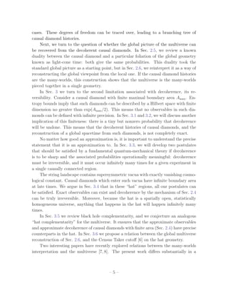cases. These degrees of freedom can be traced over, leading to a branching tree of
causal diamond histories.
     Next, we turn to the question of whether the global picture of the multiverse can
be recovered from the decoherent causal diamonds. In Sec. 2.5, we review a known
duality between the causal diamond and a particular foliation of the global geometry
known as light-cone time: both give the same probabilities. This duality took the
standard global picture as a starting point, but in Sec. 2.6, we reinterpret it as a way of
reconstructing the global viewpoint from the local one. If the causal diamond histories
are the many-worlds, this construction shows that the multiverse is the many-worlds
pieced together in a single geometry.
     In Sec. 3 we turn to the second limitation associated with decoherence, its re-
versibility. Consider a causal diamond with ﬁnite maximal boundary area Amax . En-
tropy bounds imply that such diamonds can be described by a Hilbert space with ﬁnite
dimension no greater than exp(Amax /2). This means that no observables in such dia-
monds can be deﬁned with inﬁnite precision. In Sec. 3.1 and 3.2, we will discuss another
implication of this ﬁniteness: there is a tiny but nonzero probability that decoherence
will be undone. This means that the decoherent histories of causal diamonds, and the
reconstruction of a global spacetime from such diamonds, is not completely exact.
     No matter how good an approximation is, it is important to understand the precise
statement that it is an approximation to. In Sec. 3.3, we will develop two postulates
that should be satisﬁed by a fundamental quantum-mechanical theory if decoherence
is to be sharp and the associated probabilities operationally meaningful: decoherence
must be irreversible, and it must occur inﬁnitely many times for a given experiment in
a single causally connected region.
     The string landscape contains supersymmetric vacua with exactly vanishing cosmo-
logical constant. Causal diamonds which enter such vacua have inﬁnite boundary area
at late times. We argue in Sec. 3.4 that in these “hat” regions, all our postulates can
be satisﬁed. Exact observables can exist and decoherence by the mechanism of Sec. 2.4
can be truly irreversible. Moreover, because the hat is a spatially open, statistically
homogeneous universe, anything that happens in the hat will happen inﬁnitely many
times.
     In Sec. 3.5 we review black hole complementarity, and we conjecture an analogous
“hat complementarity” for the multiverse. It ensures that the approximate observables
and approximate decoherence of causal diamonds with ﬁnite area (Sec. 2.4) have precise
counterparts in the hat. In Sec. 3.6 we propose a relation between the global multiverse
reconstruction of Sec. 2.6, and the Census Taker cutoﬀ [6] on the hat geometry.
     Two interesting papers have recently explored relations between the many-worlds
interpretation and the multiverse [7, 8]. The present work diﬀers substantially in a



                                          –5–
 