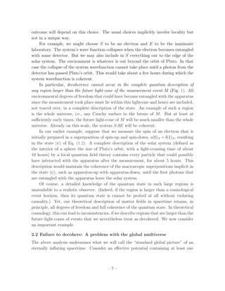 outcome will depend on this choice. The usual choices implicitly involve locality but
not in a unique way.
     For example, we might choose S to be an electron and E to be the inanimate
laboratory. The system’s wave function collapses when the electron becomes entangled
with some detector. But we may also include in S everything out to the edge of the
solar system. The environment is whatever is out beyond the orbit of Pluto. In that
case the collapse of the system wavefunction cannot take place until a photon from the
detector has passed Pluto’s orbit. This would take about a ﬁve hours during which the
system wavefunction is coherent.
     In particular, decoherence cannot occur in the complete quantum description of
any region larger than the future light-cone of the measurement event M (Fig. 1). All
environmental degrees of freedom that could have become entangled with the apparatus
since the measurement took place must lie within this lightcone and hence are included,
not traced over, in a complete description of the state. An example of such a region
is the whole universe, i.e., any Cauchy surface to the future of M . But at least at
suﬃciently early times, the future light-cone of M will be much smaller than the whole
universe. Already on this scale, the system SAE will be coherent.
     In our earlier example, suppose that we measure the spin of an electron that is
initially prepared in a superposition of spin-up and spin-down, a|0 S + b|1 S , resulting
in the state |ψ of Eq. (1.2). A complete description of the solar system (deﬁned as
the interior of a sphere the size of Pluto’s orbit, with a light-crossing time of about
10 hours) by a local quantum ﬁeld theory contains every particle that could possibly
have interacted with the apparatus after the measurement, for about 5 hours. This
description would maintain the coherence of the macroscopic superpositions implicit in
the state |ψ , such as apparatus-up with apparatus-down, until the ﬁrst photons that
are entangled with the apparatus leave the solar system.
     Of course, a detailed knowledge of the quantum state in such large regions is
unavailable to a realistic observer. (Indeed, if the region is larger than a cosmological
event horizon, then its quantum state is cannot be probed at all without violating
causality.) Yet, our theoretical description of matter ﬁelds in spacetime retains, in
principle, all degrees of freedom and full coherence of the quantum state. In theoretical
cosmology, this can lead to inconsistencies, if we describe regions that are larger than the
future light-cones of events that we nevertheless treat as decohered. We now consider
an important example.

2.2 Failure to decohere: A problem with the global multiverse
The above analysis undermines what we will call the “standard global picture” of an
eternally inﬂating spacetime. Consider an eﬀective potential containing at least one



                                           –7–
 