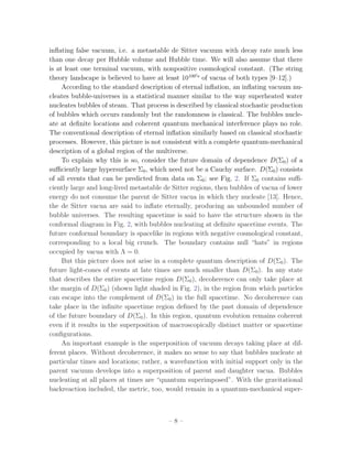 inﬂating false vacuum, i.e. a metastable de Sitter vacuum with decay rate much less
than one decay per Hubble volume and Hubble time. We will also assume that there
is at least one terminal vacuum, with nonpositive cosmological constant. (The string
theory landscape is believed to have at least 10100 s of vacua of both types [9–12].)
     According to the standard description of eternal inﬂation, an inﬂating vacuum nu-
cleates bubble-universes in a statistical manner similar to the way superheated water
nucleates bubbles of steam. That process is described by classical stochastic production
of bubbles which occurs randomly but the randomness is classical. The bubbles nucle-
ate at deﬁnite locations and coherent quantum mechanical interference plays no role.
The conventional description of eternal inﬂation similarly based on classical stochastic
processes. However, this picture is not consistent with a complete quantum-mechanical
description of a global region of the multiverse.
     To explain why this is so, consider the future domain of dependence D(Σ0 ) of a
suﬃciently large hypersurface Σ0 , which need not be a Cauchy surface. D(Σ0 ) consists
of all events that can be predicted from data on Σ0 ; see Fig. 2. If Σ0 contains suﬃ-
ciently large and long-lived metastable de Sitter regions, then bubbles of vacua of lower
energy do not consume the parent de Sitter vacua in which they nucleate [13]. Hence,
the de Sitter vacua are said to inﬂate eternally, producing an unbounded number of
bubble universes. The resulting spacetime is said to have the structure shown in the
conformal diagram in Fig. 2, with bubbles nucleating at deﬁnite spacetime events. The
future conformal boundary is spacelike in regions with negative cosmological constant,
corresponding to a local big crunch. The boundary contains null “hats” in regions
occupied by vacua with Λ = 0.
     But this picture does not arise in a complete quantum description of D(Σ0 ). The
future light-cones of events at late times are much smaller than D(Σ0 ). In any state
that describes the entire spacetime region D(Σ0 ), decoherence can only take place at
the margin of D(Σ0 ) (shown light shaded in Fig. 2), in the region from which particles
can escape into the complement of D(Σ0 ) in the full spacetime. No decoherence can
take place in the inﬁnite spacetime region deﬁned by the past domain of dependence
of the future boundary of D(Σ0 ). In this region, quantum evolution remains coherent
even if it results in the superposition of macroscopically distinct matter or spacetime
conﬁgurations.
     An important example is the superposition of vacuum decays taking place at dif-
ferent places. Without decoherence, it makes no sense to say that bubbles nucleate at
particular times and locations; rather, a wavefunction with initial support only in the
parent vacuum develops into a superposition of parent and daughter vacua. Bubbles
nucleating at all places at times are “quantum superimposed”. With the gravitational
backreaction included, the metric, too, would remain in a quantum-mechanical super-



                                         –8–
 