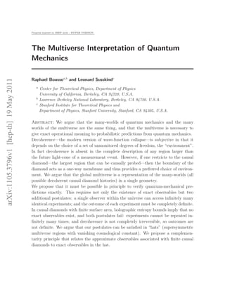 Preprint typeset in JHEP style - HYPER VERSION




                                         The Multiverse Interpretation of Quantum
                                         Mechanics

                                         Raphael Boussoa,b and Leonard Susskindc
arXiv:1105.3796v1 [hep-th] 19 May 2011




                                            a   Center for Theoretical Physics, Department of Physics
                                                University of California, Berkeley, CA 94720, U.S.A.
                                            b   Lawrence Berkeley National Laboratory, Berkeley, CA 94720, U.S.A.
                                            c   Stanford Institute for Theoretical Physics and
                                                Department of Physics, Stanford University, Stanford, CA 94305, U.S.A.

                                         Abstract: We argue that the many-worlds of quantum mechanics and the many
                                         worlds of the multiverse are the same thing, and that the multiverse is necessary to
                                         give exact operational meaning to probabilistic predictions from quantum mechanics.
                                         Decoherence—the modern version of wave-function collapse—is subjective in that it
                                         depends on the choice of a set of unmonitored degrees of freedom, the “environment”.
                                         In fact decoherence is absent in the complete description of any region larger than
                                         the future light-cone of a measurement event. However, if one restricts to the causal
                                         diamond—the largest region that can be causally probed—then the boundary of the
                                         diamond acts as a one-way membrane and thus provides a preferred choice of environ-
                                         ment. We argue that the global multiverse is a representation of the many-worlds (all
                                         possible decoherent causal diamond histories) in a single geometry.
                                         We propose that it must be possible in principle to verify quantum-mechanical pre-
                                         dictions exactly. This requires not only the existence of exact observables but two
                                         additional postulates: a single observer within the universe can access inﬁnitely many
                                         identical experiments; and the outcome of each experiment must be completely deﬁnite.
                                         In causal diamonds with ﬁnite surface area, holographic entropy bounds imply that no
                                         exact observables exist, and both postulates fail: experiments cannot be repeated in-
                                         ﬁnitely many times; and decoherence is not completely irreversible, so outcomes are
                                         not deﬁnite. We argue that our postulates can be satisﬁed in “hats” (supersymmetric
                                         multiverse regions with vanishing cosmological constant). We propose a complemen-
                                         tarity principle that relates the approximate observables associated with ﬁnite causal
                                         diamonds to exact observables in the hat.
 