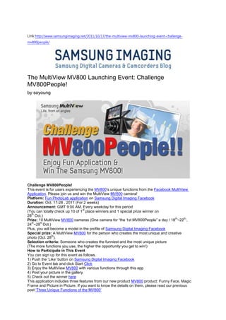 Link:http://www.samsungimaging.net/2011/10/17/the-multiview-mv800-launching-event-challenge-
mv800people/




The MultiView MV800 Launching Event: Challenge
MV800People!
by soyoung




Challenge MV800People!
This event is for users experiencing the MV800‟s unique functions from the Facebook MultiView
Application. Please join us and win the MultiView MV800 camera!
Platform: Fun PhotoLab application on Samsung Digital Imaging Facebook
Duration: Oct. 17-28 , 2011 (For 2 weeks)
Announcement: GMT 9:00 AM, Every weekday for this period
                                   st
(You can totally check up 10 of 1 place winners and 1 special prize winner on
   th
28 Oct.)
                                                                                        th   th,
Prize: 10 MultiView MV800 cameras (One camera for “the 1st MV800People” a day / 18 ~22 ,
   th   th
24 ~28 Oct.)
Plus, you will become a model in the profile of Samsung Digital Imaging Facebook
Special prize: A MultiView MV800 for the person who creates the most unique and creative
               th
photo (Oct. 28 ).
Selection criteria: Someone who creates the funniest and the most unique picture
(The more functions you use, the higher the opportunity you get to win!)
How to Participate in This Event
You can sign up for this event as follows.
1) Push the „Like‟ button on Samsung Digital Imaging Facebook
2) Go to Event tab and click Start Click
3) Enjoy the MultiView MV800 with various functions through this app
4) Post your picture in the gallery
5) Check out the winner here
This application includes three features from our new product MV800 product: Funny Face, Magic
Frame and Picture in Picture. If you want to know the details on them, please read our previous
post „Three Unique Functions of the MV800‟
 