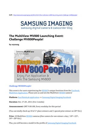 ULR : http://www.samsungimaging.net/2011/10/17/the-multiview-mv800-launching-event-challenge-mv800people/




The MultiView MV800 Launching Event:
Challenge MV800People!
by soyoung




Challenge MV800People!

This event is for users experiencing the MV800’s unique functions from the Facebook
MultiView Application. Please join us and win the MultiView MV800 camera!

Platform: Fun PhotoLab application on Samsung Digital Imaging Facebook

Duration: Oct. 17-28 , 2011 (For 2 weeks)

Announcement: GMT 9:00 AM, Every weekday for this period

(You can totally check up 10 of 1st place winners and 1 special prize winner on 28th Oct.)

Prize: 10 MultiView MV800 cameras (One camera for one winner a day / 18th~22th,,
24th~28th Oct.)

Plus, you will become a model in the profile of Samsung Digital Imaging Facebook
 