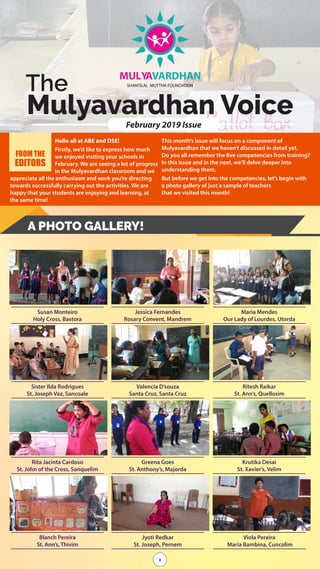 1
The
Mulyavardhan Voice
MULYAVARDHAN
SHANTiLAL MUTTHA FOUNDATiON
February 2019 Issue
1
Hello all at ABE and DSE!
Firstly, we’d like to express how much
we enjoyed visiting your schools in
February. We are seeing a lot of progress
in the Mulyavardhan classroom and we
appreciate all the enthusiasm and work you’re directing
towards successfully carrying out the activities. We are
happy that your students are enjoying and learning, at
the same time!
This month’s issue will focus on a component of
Mulyavardhan that we haven’t discussed in detail yet.
Do you all remember the five competencies from training?
In this issue and in the next, we’ll delve deeper into
understanding them.
But before we get into the competencies, let’s begin with
a photo gallery of just a sample of teachers
that we visited this month!
FROM THE
EDITORS
A PHOTO GALLERY!
Susan Monteiro
Holy Cross, Bastora
Sister Ilda Rodrigues
St. Joseph Vaz, Sancoale
Rita Jacinta Cardoso
St. John of the Cross, Sanquelim
Blanch Pereira
St. Ann’s, Thivim
Jessica Fernandes
Rosary Convent, Mandrem
Valencia D’souza
Santa Cruz, Santa Cruz
Greena Goes
St. Anthony’s, Majorda
Jyoti Redkar
St. Joseph, Pernem
Maria Mendes
Our Lady of Lourdes, Utorda
Ritesh Raikar
St. Ann’s, Quellosim
Krutika Desai
St. Xavier’s, Velim
Viola Pereira
Maria Bambina, Cuncolim
 