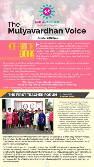 1
The
Mulyavardhan Voice
MULYAVARDHAN
SHANTiLAL MUTTHA FOUNDATiON
October 2018 Issue
Note From the
Editors
Hello ABE and DSE schools! We hope you are all doing well
and had a bright and happy Diwali. In this issue of“The
Mulyavardhan Voice”, our feature piece is about the first
Teacher Forum of the year, held on the 25th of October. It was
a huge success, as everyone invited attended the session with
their ideas and insights. We hope future forums will be just as
enthusiastic!
We also a have a note from Madhavi Kalbele, our Goa state coordinator, who conducted classroom
observations throughout this month.
Finally, as always, we have a resource page for you. This month’s value is autonomy, which is all about
independent thought and expression.
November is a special month because the 14th is Children’s Day. We hope that you take some time to
reflect on this musing by Mr. Jawaharlal Nehru, the inspiration for this day because of his
contribution to the Indian education system.
“The children of today will make the India of tomorrow.
The way we bring them up will determine the future of the country”.
Thank you for reading and we hope that you enjoy this issue!
THE FIRST TEACHER FORUM
The first Mulyavardhan (MV) Teacher Forum was held on October 25 at the Clergy Home in Margao.
Teachers from the 10 invited schools attended the forum, including our two Teacher Forum
Coordinators, Ana J. Fernandes and Annabella D’Souza. The forum was very interactive with a lot of
sharing from all the teachers.
For the MV team, it was very reassuring to learn that overall the programme is going well and
children are enjoying their MV classes. The schools implementing MV for the second year are able to
see clearly the development of values in their children. It was encouraging also to learn from schools
implementing MV this year that they are already seeing changes in their children. The most
important thing is that all teachers expressed how their children are enjoying the MV classes and are
very engaged in the activities. Some teachers are also applying MV teaching learning strategies to
the other subjects.
1
Mrs. Evelyna Fernandese Dacosta, Immaculate
Conception Primary School (Paroda),
Mrs. Remina Sanches, St. Andrews Insititute (Vasco),
Miss SuvidhaBakal, St. Ann’s School (Quelossim),
Miss Apurva Ramnathkar, Mae Dos Pobres High
School (Nuvem), Miss Inacy Fernandes, Saviour of the
World High School (Loutolim), Mrs Ana J. Fernandes,
Santa Cruz High School (Santa Cruz), Ms. Velanni B.
Mendes, Regina Martyrun High School (Assolna),
Mrs Annabela de Souza, Rosary High School
(Navelim), Mrs Felcia Vieina, Rosary High School
(Navelim), Mrs Wency Fernandes, St. Joseph
Educational Institute (Chandor), Mrs Olvita D’Silva,
St. Thomas High School (Cansaulim) Mrs Magoheleru
Pereira, Our Lady of Destero High School (Vasco),
Madhavi Kalbele SMF Team, Goa
-by Navjot Kohli
& Madhavi Kalbele
 