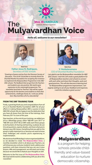 1
The
Mulyavardhan Voice
MULYAVARDHAN
SHANTiLAL MUTTHA FOUNDATiON
Hello all, welcome to our newsletter!
1
Note from
Father Jesus N. Rodrigues,
Secretary of DSE Schools
“Greetings of peace and joy from the Diocesan Society of
Education. First of all I would like to sincerely thank the
Shantilal Muttha Foundation for accepting the invitation
to implement the Mulyavardhan Programme in the ABE/
DSE schools. The feedback that we got from the Teachers
and students was very positive. We need to give
expression to this meaningful programme. The
newsletter launched on Teachers’ Day will be a great
opportunity for the teachers and students to share their
achievements, challenges faced, etc. I wish you all the
best. May God bless all of us abundantly."
Note from
V. Venkataramana
CEO of Shantilal Muttha Foundation
I am glad to see the Mulyavardhan newsletter for ABE/
DSE schools. I wish this will create a great platform for
all Mulyavardhan teachers and schools to connect
with each other and share their thoughts, work and
good practices. This will also become a learning tool
for Mulyavardhan programme improvement. I am
eagerly waiting to see all your feedback and responses.
I wish this initiative a great success.”
Mulyavardhan
is a program for helping
schools provide child-
friendly and value-based
education to nurture
democratic citizenship.
FROM THE SMF TRAINING TEAM
Firstly, a great big thank you and congratulations from all
of us at Shantilal Muttha Foundation (SMF) for all your
efforts in making Mulyavardhan (MV) a success in Goa’s
ABE/DSEschools.Wearehappytoseethededicationthat
you have all shown from the time of the trainings, from
February 2017 to June of this year.
Dear teachers, at the end of your trainings, we added you
all to a WhatsApp group, either “ABE-MV June 2017” or
“ABE-MV June 2018”. We at SMF really want these groups
to be fountains of sharing and learning, so please do use
it to ask questions, express doubts, and share what you’re
doing in your MV classes. Everything that you add on the
group is really important to us, because we want to know
what challenges and victories you’re experiencing in
implementation.
WealsoknowthatWhatsAppisnotanorganisedplatform,
so we decided to create The Mulyavardhan Voice, a
monthly newsletter which is all about you! Teachers, we
will showcase your and your students’work, address your
questions, and share resources that you can use in your
lessons. HMs and management, we will reach out to you,
because we would like to feature your thoughts as well.
Welcome to the first issue of The Mulyavardhan Voice.
We truly look forward to collaborating with you all on this
newsletter!
 