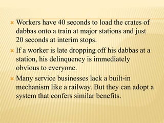 Workers have 40 seconds to load the crates of 
dabbas onto a train at major stations and just 
20 seconds at interim stops. 
 If a worker is late dropping off his dabbas at a 
station, his delinquency is immediately 
obvious to everyone. 
 Many service businesses lack a built-in 
mechanism like a railway. But they can adopt a 
system that confers similar benefits. 
 