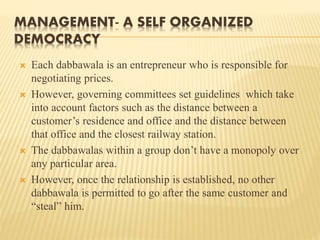 MANAGEMENT- A SELF ORGANIZED 
DEMOCRACY 
 Each dabbawala is an entrepreneur who is responsible for 
negotiating prices. 
 However, governing committees set guidelines which take 
into account factors such as the distance between a 
customer’s residence and office and the distance between 
that office and the closest railway station. 
 The dabbawalas within a group don’t have a monopoly over 
any particular area. 
 However, once the relationship is established, no other 
dabbawala is permitted to go after the same customer and 
“steal” him. 
 