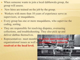  When someone wants to join a local dabbawala group, the 
group will assess. 
 New hires are trained on the job by the group. 
 Workers with more than 10 years of experience serve as 
supervisors, or muqaddams. 
 Every group has one or more muqaddams, who supervise the 
coding, sorting. 
 They are responsible for resolving disputes, overseeing 
collections, and troubleshooting. They also pick up and 
deliver dabbas themselves. 
 Representatives meet monthly to tackle operational and 
organizational issues as well as problems that cannot be 
resolved at the local level. 
 