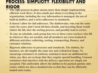 PROCESS: SIMPLICITY, FLEXIBILITY AND 
RIGOR 
 The right process in place means more than simply implementing 
efficient work flows. It also entails just about everything in the 
organization, including the way information is managed, the use of 
built-in buffers, and a strict adherence to standards. 
 It doesn’t allow for full addresses. The dabbawalas, who run the same 
route for years, don’t need all those details, and inserting them would 
clutter the lid, slow the sorting process, and possibly lead to errors. 
 To stay on schedule, each group has two or three extra workers who fill 
in wherever they are needed, and all members are cross-trained in 
different activities: collecting, sorting, transporting, finance, and 
customer relations. 
 Rigorous adherence to processes and standards. The dabbas, for 
instance, are all roughly the same size and cylindrical shape. To 
encourage customers to conform, containers incur an additional fee 
when, say, they are so large that they require special handling. Unusual 
containers that interfere with the delivery operation are simply not 
accepted. This uniformity allows the dabbas to be packed quickly onto 
crates, which are also a standard size so that they can be efficiently 
loaded onto trains. 
 